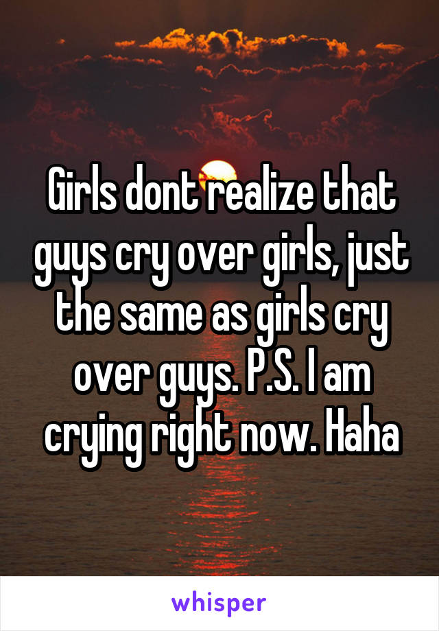 Girls dont realize that guys cry over girls, just the same as girls cry over guys. P.S. I am crying right now. Haha