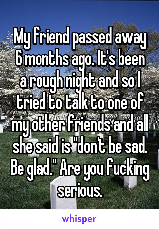 My friend passed away 6 months ago. It's been a rough night and so I tried to talk to one of my other friends and all she said is "don't be sad. Be glad." Are you fucking serious.