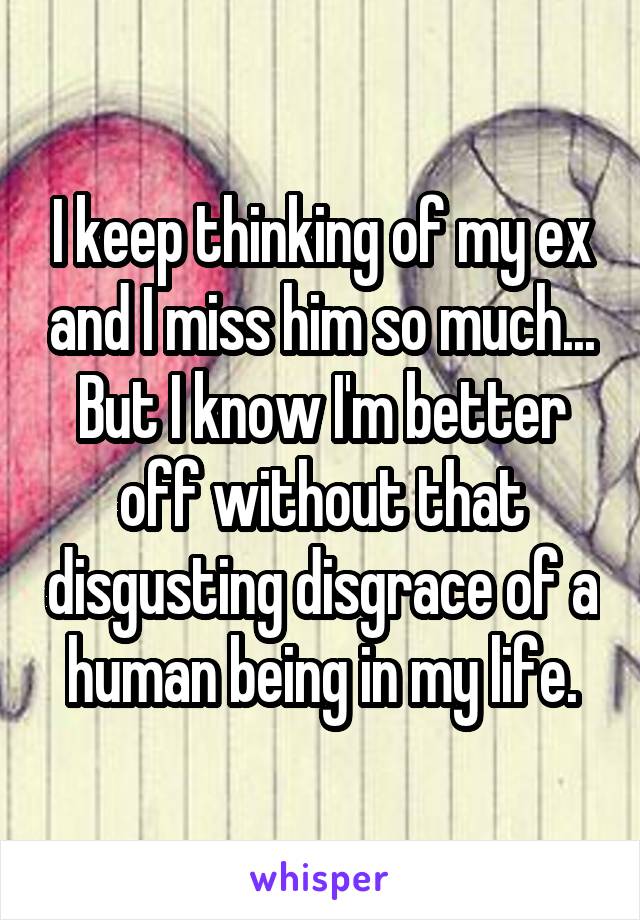 I keep thinking of my ex and I miss him so much...
But I know I'm better off without that disgusting disgrace of a human being in my life.