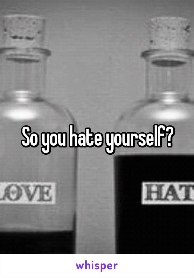 So you hate yourself?