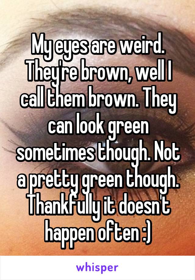 My eyes are weird. They're brown, well I call them brown. They can look green sometimes though. Not a pretty green though. Thankfully it doesn't happen often :)