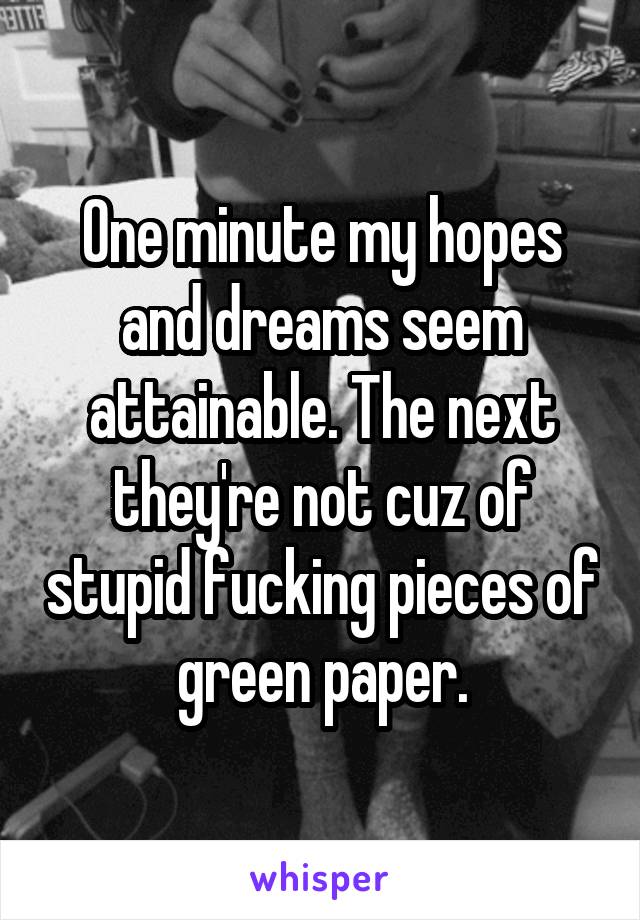 One minute my hopes and dreams seem attainable. The next they're not cuz of stupid fucking pieces of green paper.