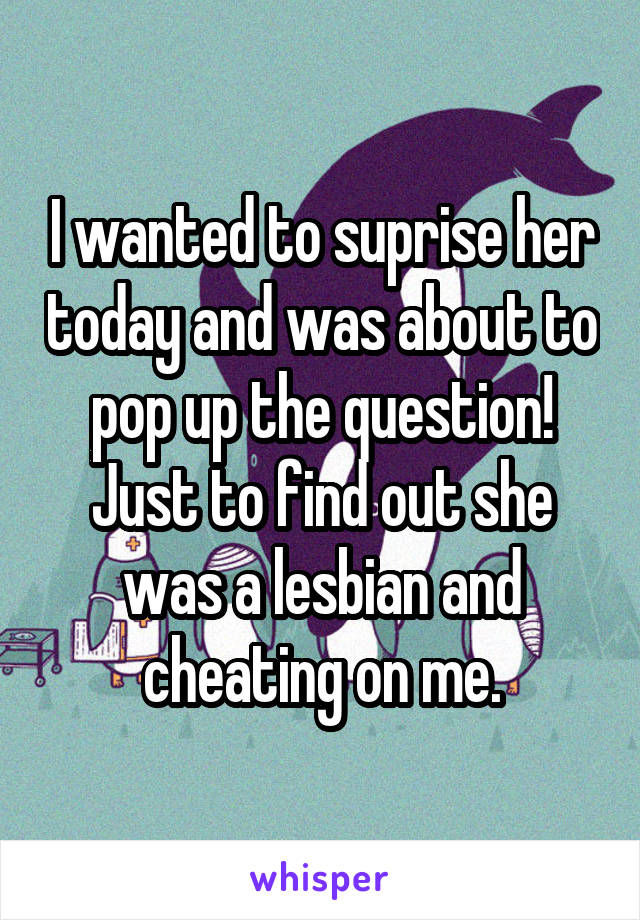 I wanted to suprise her today and was about to pop up the question! Just to find out she was a lesbian and cheating on me.