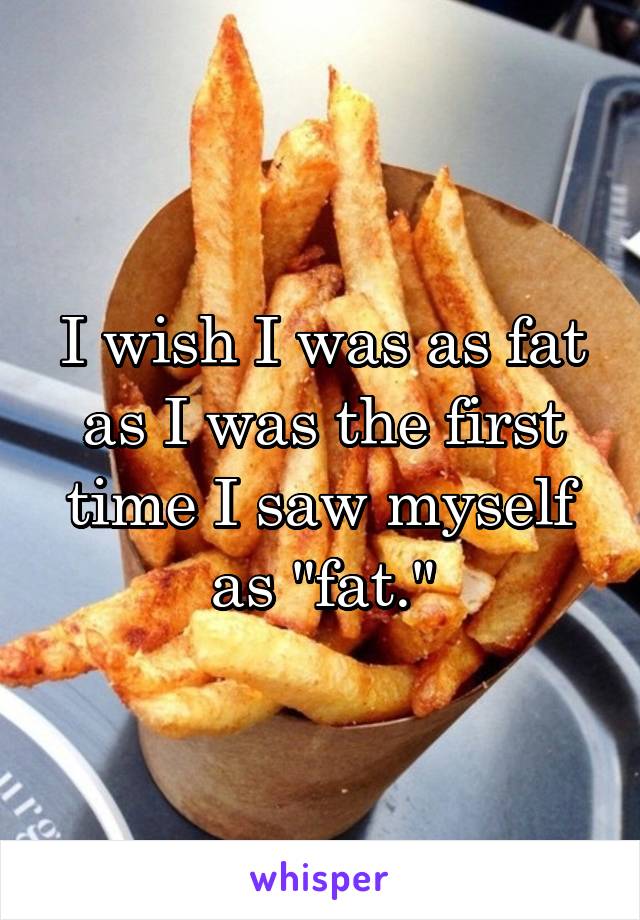 I wish I was as fat as I was the first time I saw myself as "fat."