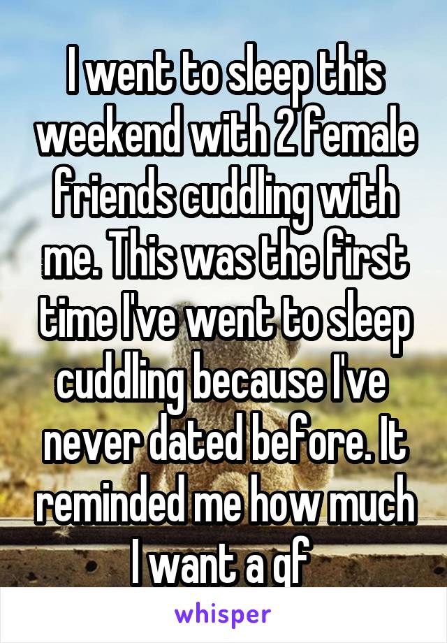 I went to sleep this weekend with 2 female friends cuddling with me. This was the first time I've went to sleep cuddling because I've  never dated before. It reminded me how much I want a gf 