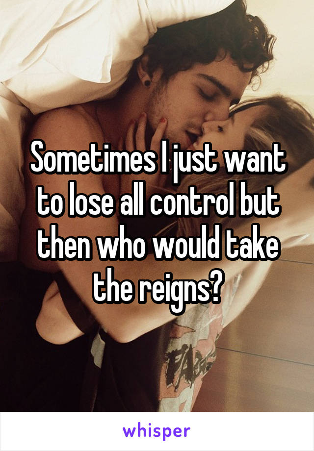 Sometimes I just want to lose all control but then who would take the reigns?