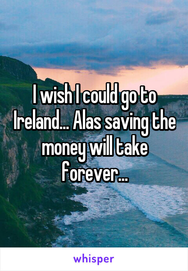 I wish I could go to Ireland... Alas saving the money will take forever...