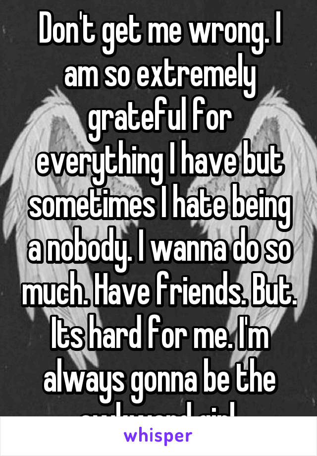 Don't get me wrong. I am so extremely grateful for everything I have but sometimes I hate being a nobody. I wanna do so much. Have friends. But. Its hard for me. I'm always gonna be the awkward girl.