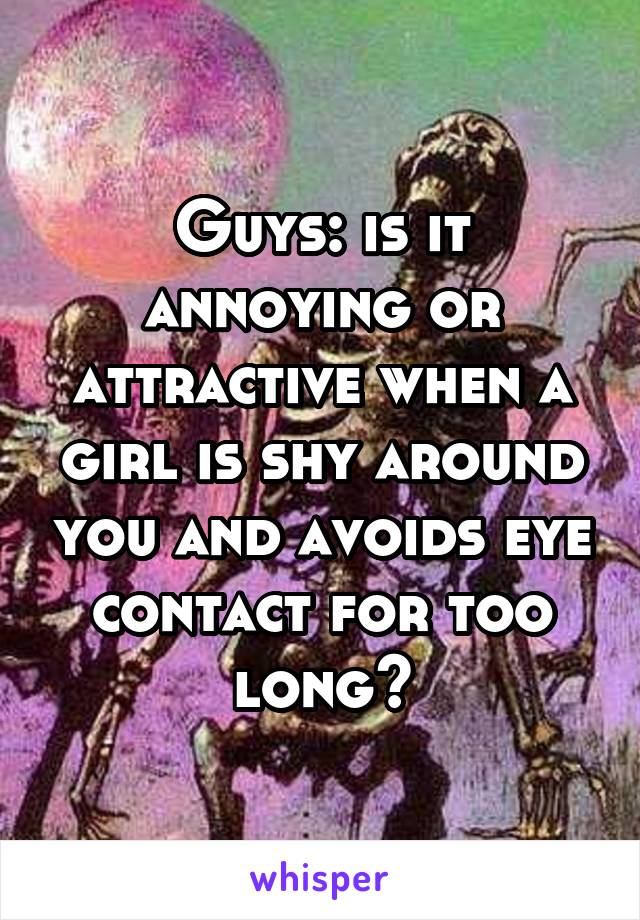 Guys: is it annoying or attractive when a girl is shy around you and avoids eye contact for too long?