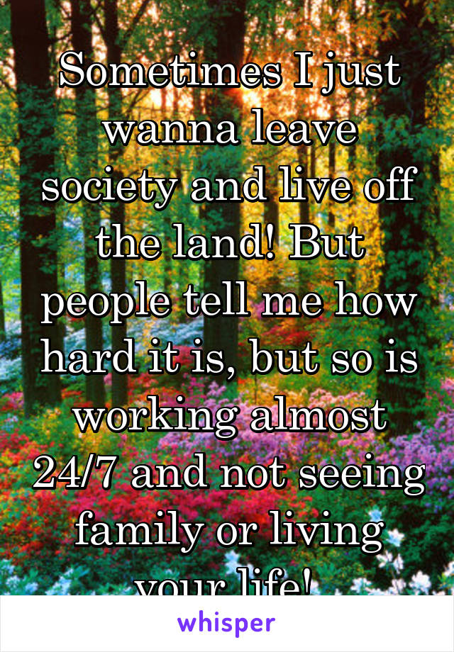 Sometimes I just wanna leave society and live off the land! But people tell me how hard it is, but so is working almost 24/7 and not seeing family or living your life! 