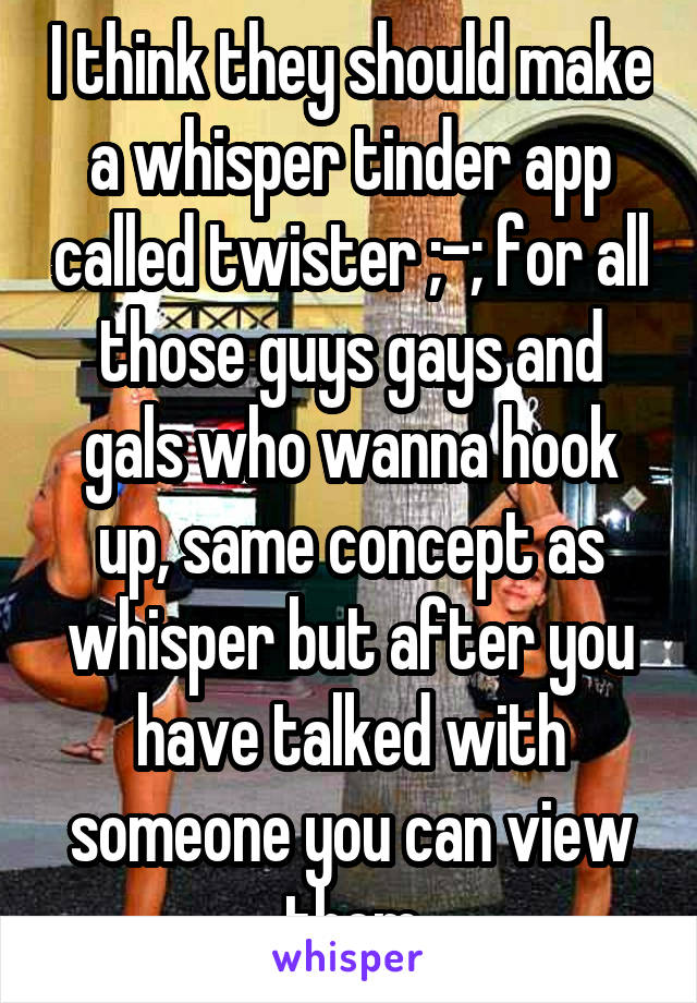 I think they should make a whisper tinder app called twister ;-; for all those guys gays and gals who wanna hook up, same concept as whisper but after you have talked with someone you can view them