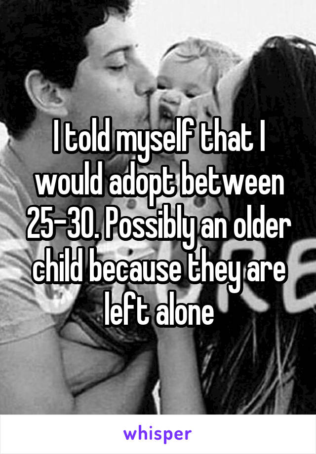 I told myself that I would adopt between 25-30. Possibly an older child because they are left alone