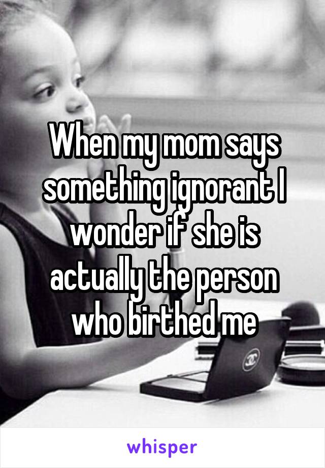 When my mom says something ignorant I wonder if she is actually the person who birthed me