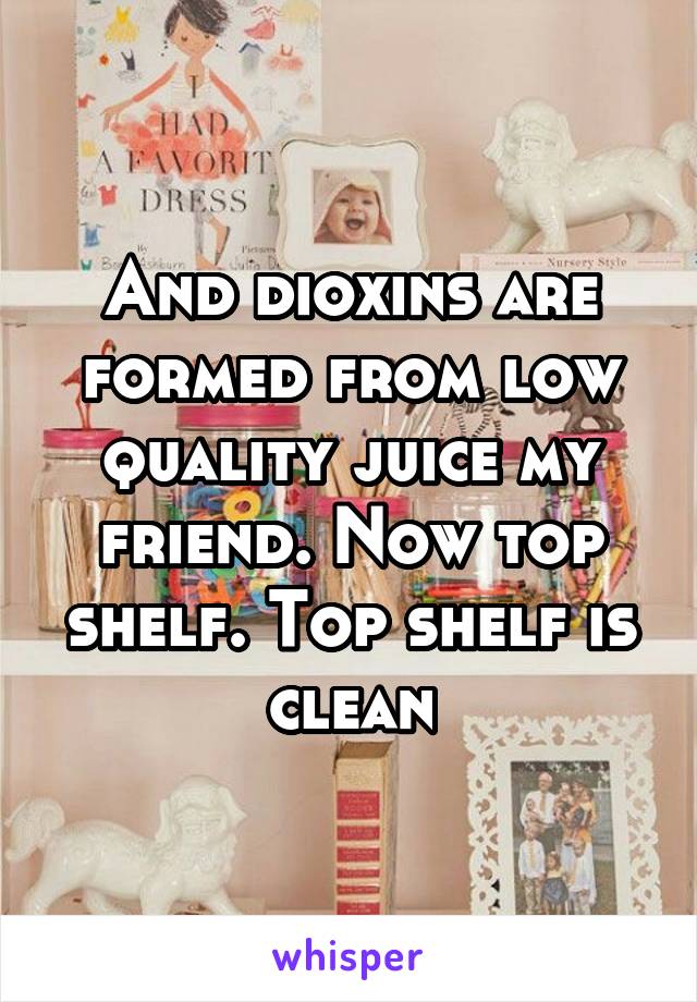 And dioxins are formed from low quality juice my friend. Now top shelf. Top shelf is clean