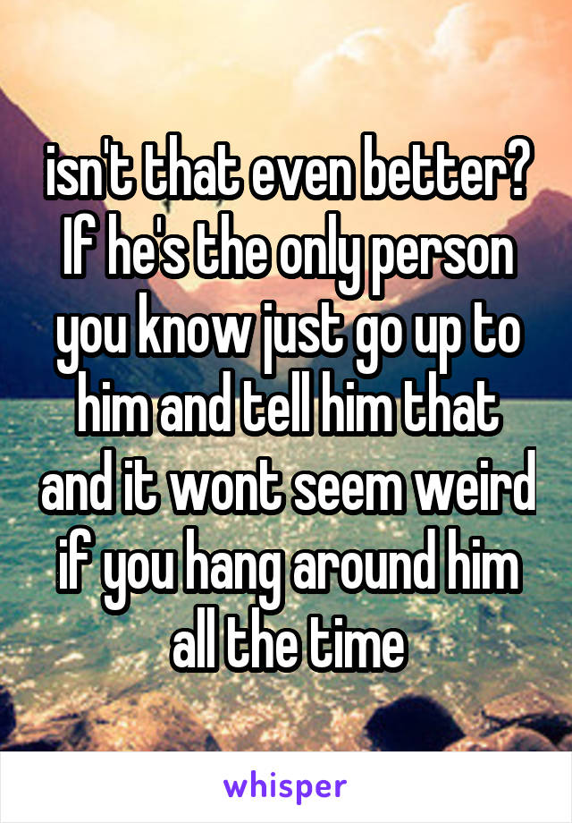 isn't that even better? If he's the only person you know just go up to him and tell him that and it wont seem weird if you hang around him all the time