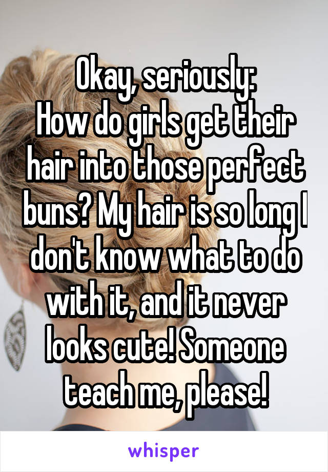 Okay, seriously:
How do girls get their hair into those perfect buns? My hair is so long I don't know what to do with it, and it never looks cute! Someone teach me, please!