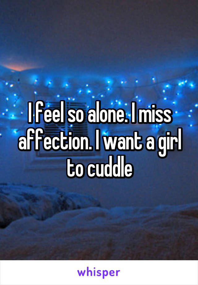 I feel so alone. I miss affection. I want a girl to cuddle