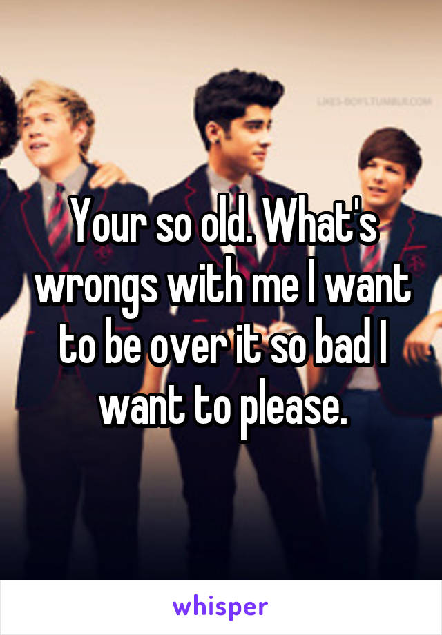 Your so old. What's wrongs with me I want to be over it so bad I want to please.