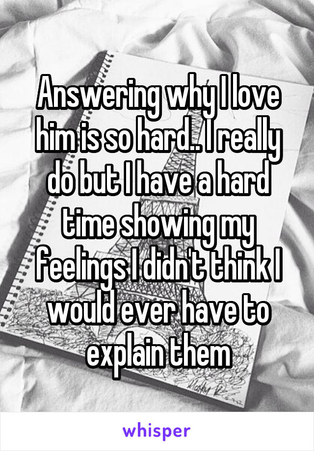 Answering why I love him is so hard.. I really do but I have a hard time showing my feelings I didn't think I would ever have to explain them