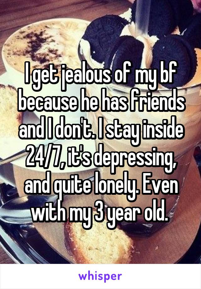 I get jealous of my bf because he has friends and I don't. I stay inside 24/7, it's depressing, and quite lonely. Even with my 3 year old. 