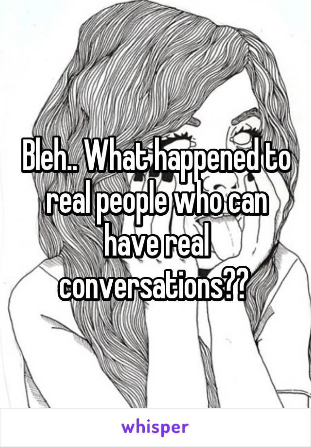 Bleh.. What happened to real people who can have real conversations?? 