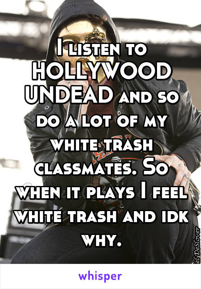 I listen to HOLLYWOOD UNDEAD and so do a lot of my white trash classmates. So when it plays I feel white trash and idk why.