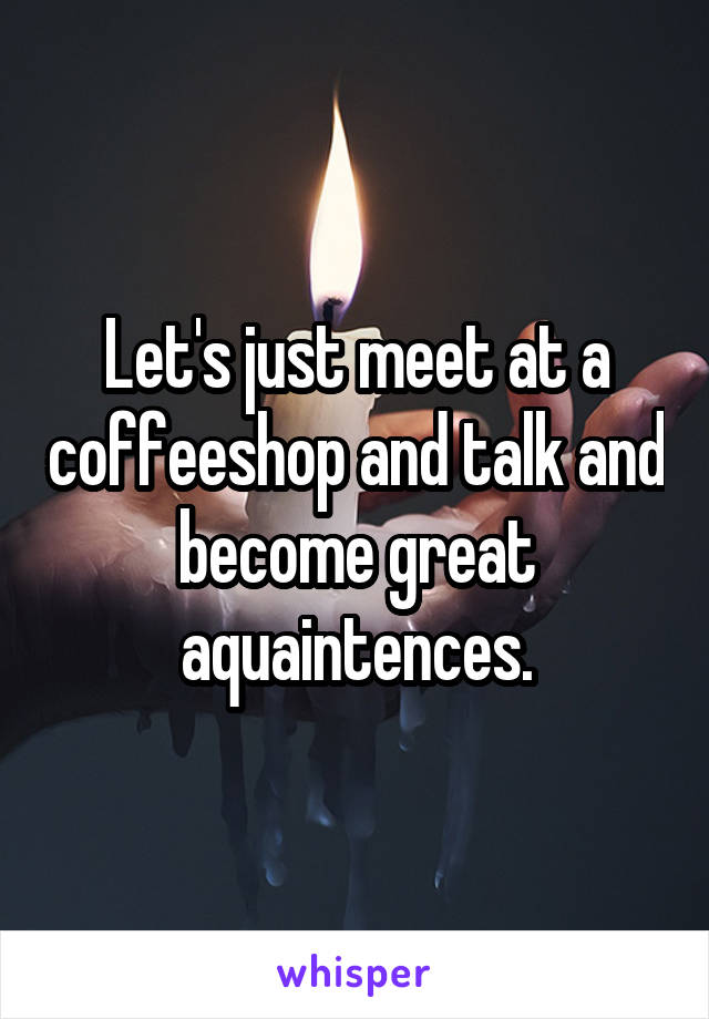 Let's just meet at a coffeeshop and talk and become great aquaintences.