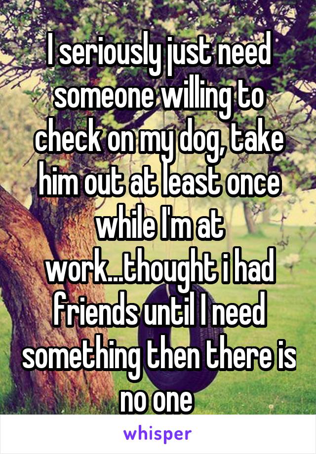 I seriously just need someone willing to check on my dog, take him out at least once while I'm at work...thought i had friends until I need something then there is no one 