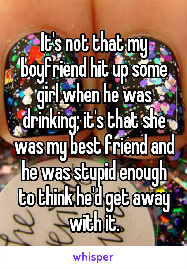 It's not that my boyfriend hit up some girl when he was drinking; it's that she was my best friend and he was stupid enough to think he'd get away with it.