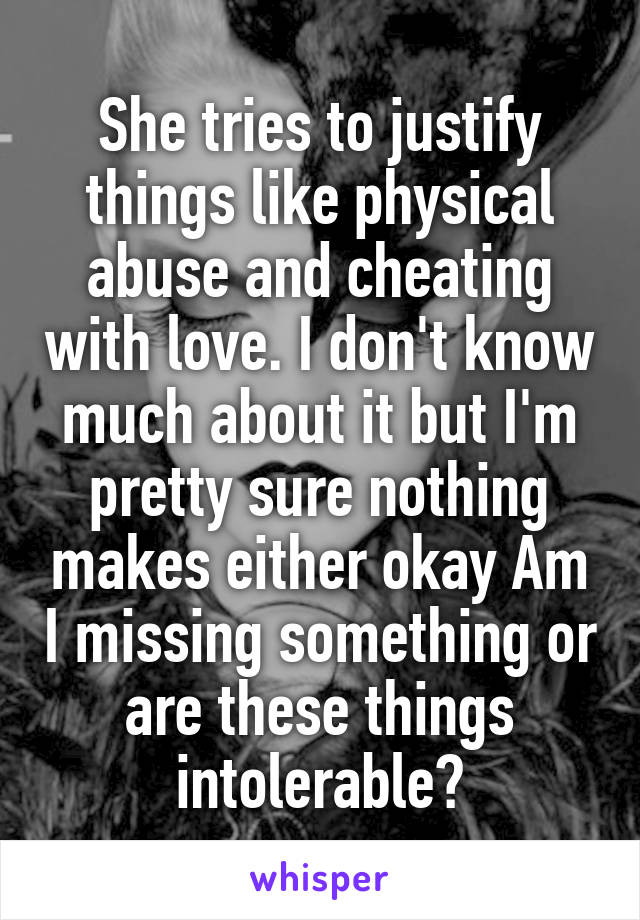 She tries to justify things like physical abuse and cheating with love. I don't know much about it but I'm pretty sure nothing makes either okay Am I missing something or are these things intolerable?