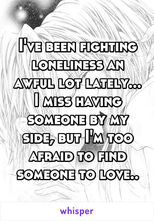 I've been fighting loneliness an awful lot lately... I miss having someone by my side, but I'm too afraid to find someone to love..