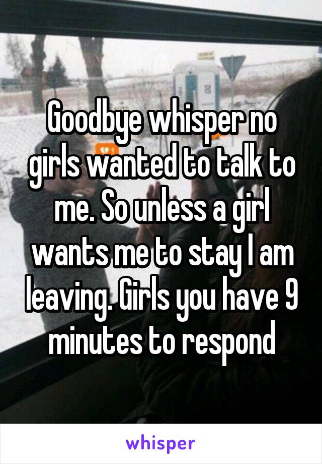 Goodbye whisper no girls wanted to talk to me. So unless a girl wants me to stay I am leaving. Girls you have 9 minutes to respond