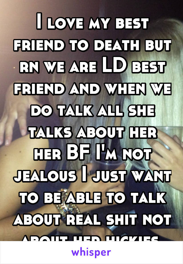 I love my best friend to death but rn we are LD best friend and when we do talk all she talks about her her BF I'm not jealous I just want to be able to talk about real shit not about her hickies 