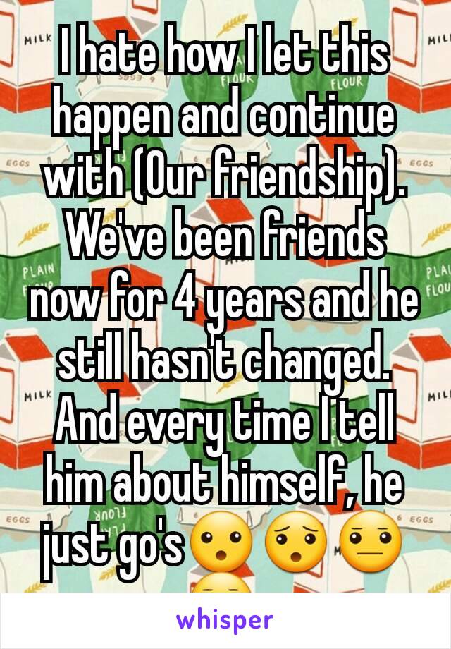 I hate how I let this happen and continue  with (Our friendship). We've been friends now for 4 years and he still hasn't changed. And every time I tell him about himself, he just go's😮😯😐😑,