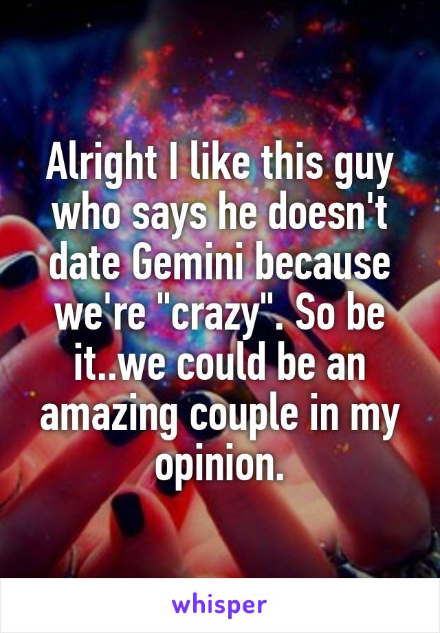 Alright I like this guy who says he doesn't date Gemini because we're "crazy". So be it..we could be an amazing couple in my opinion.