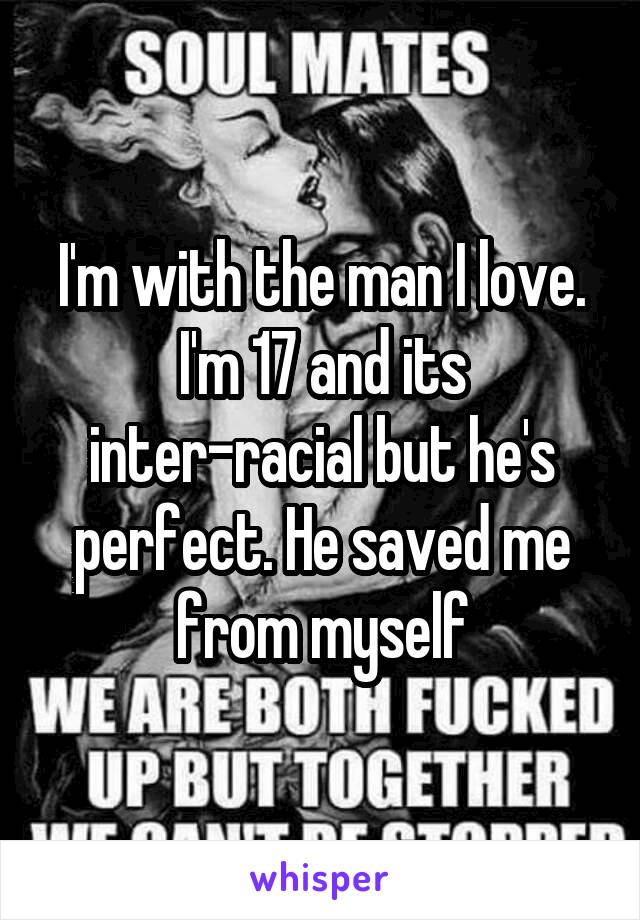 I'm with the man I love. I'm 17 and its inter-racial but he's perfect. He saved me from myself