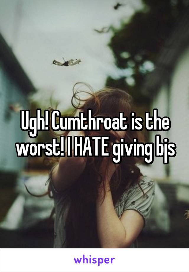 Ugh! Cumthroat is the worst! I HATE giving bjs