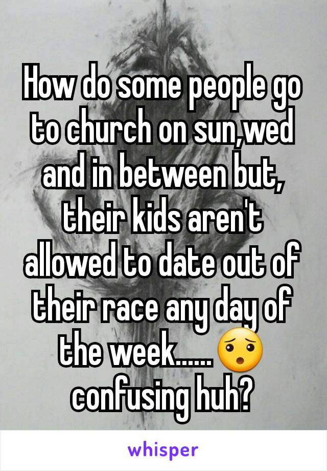 How do some people go to church on sun,wed and in between but, their kids aren't allowed to date out of their race any day of the week......😯 confusing huh?