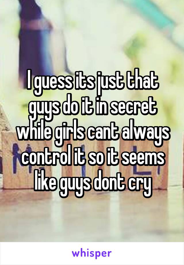 I guess its just that guys do it in secret while girls cant always control it so it seems like guys dont cry