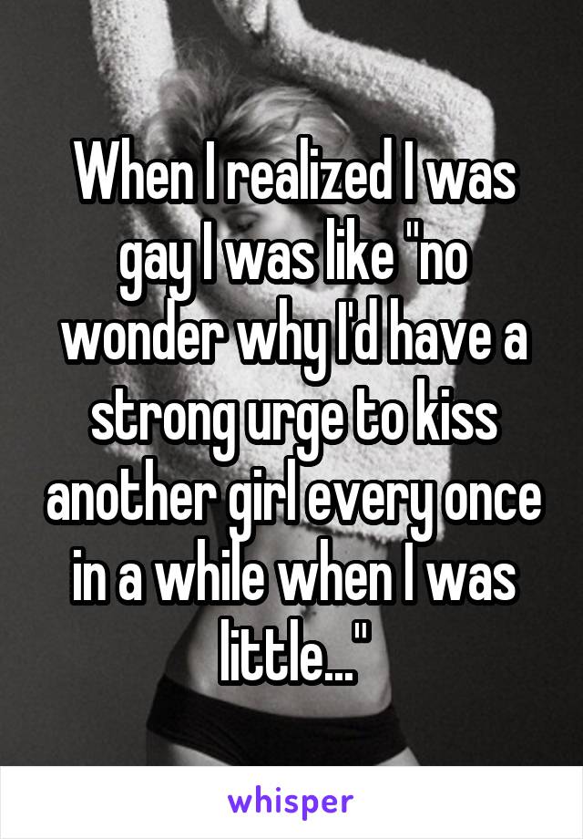 When I realized I was gay I was like "no wonder why I'd have a strong urge to kiss another girl every once in a while when I was little..."