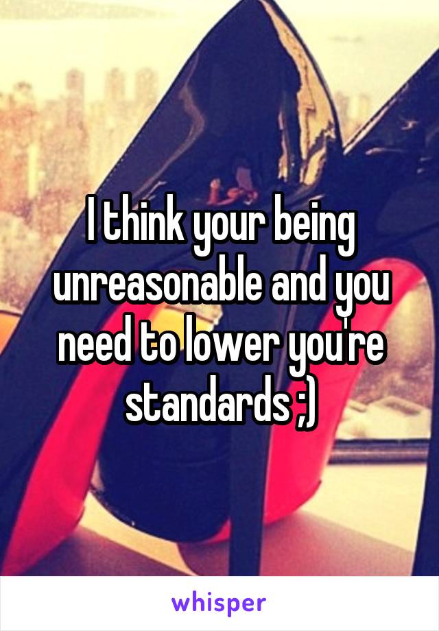 I think your being unreasonable and you need to lower you're standards ;)