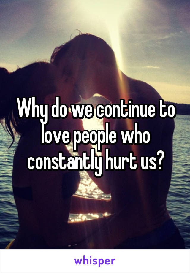 Why do we continue to love people who constantly hurt us?