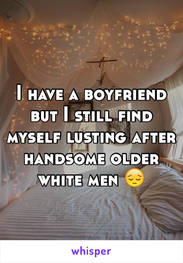 I have a boyfriend but I still find myself lusting after handsome older white men 😔