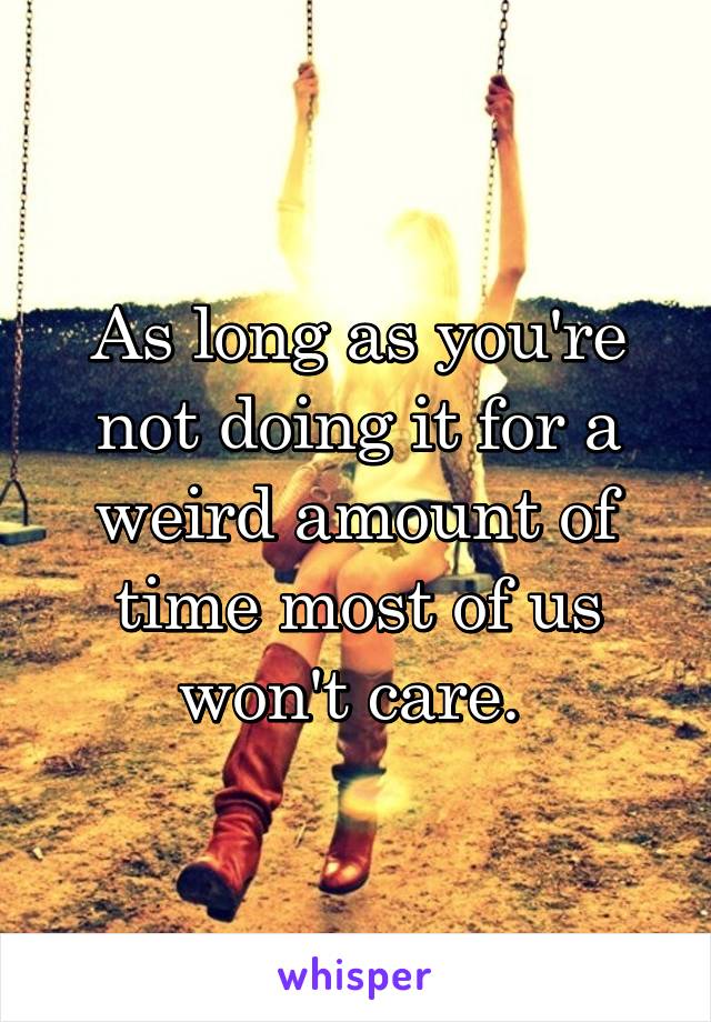 As long as you're not doing it for a weird amount of time most of us won't care. 