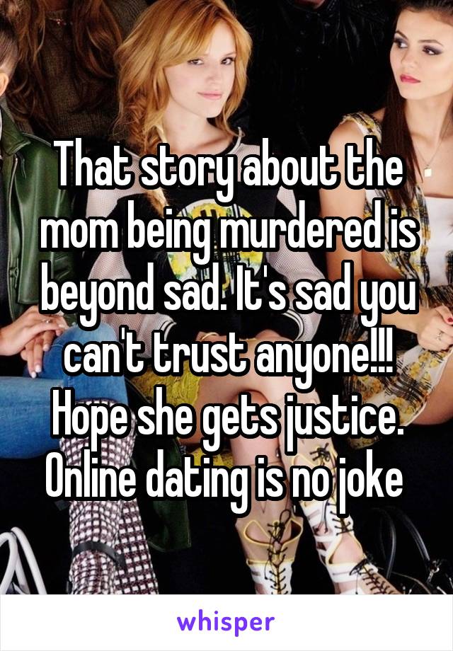 That story about the mom being murdered is beyond sad. It's sad you can't trust anyone!!! Hope she gets justice. Online dating is no joke 