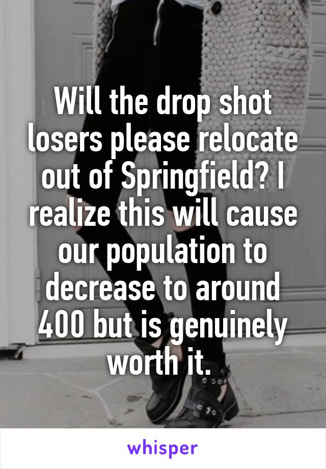 Will the drop shot losers please relocate out of Springfield? I realize this will cause our population to decrease to around 400 but is genuinely worth it. 