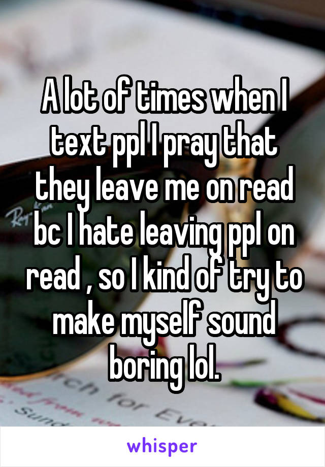 A lot of times when I text ppl I pray that they leave me on read bc I hate leaving ppl on read , so I kind of try to make myself sound boring lol.