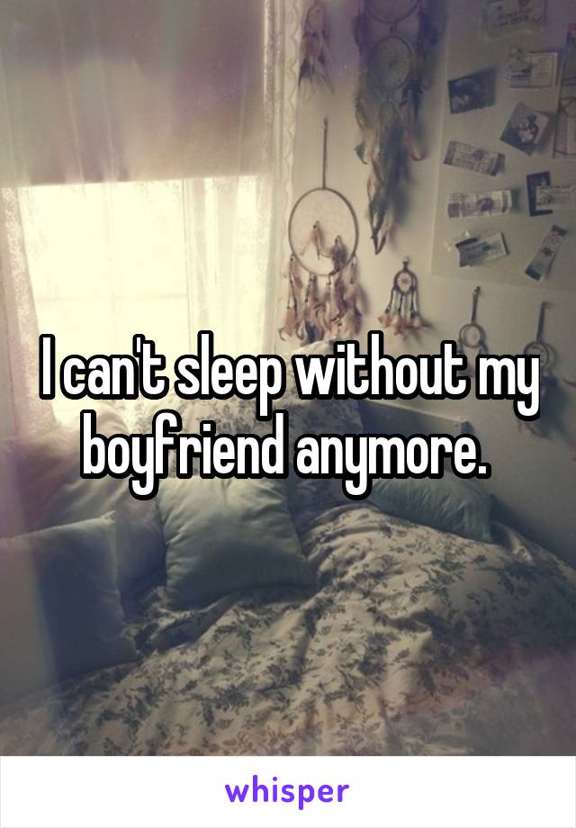 I can't sleep without my boyfriend anymore. 