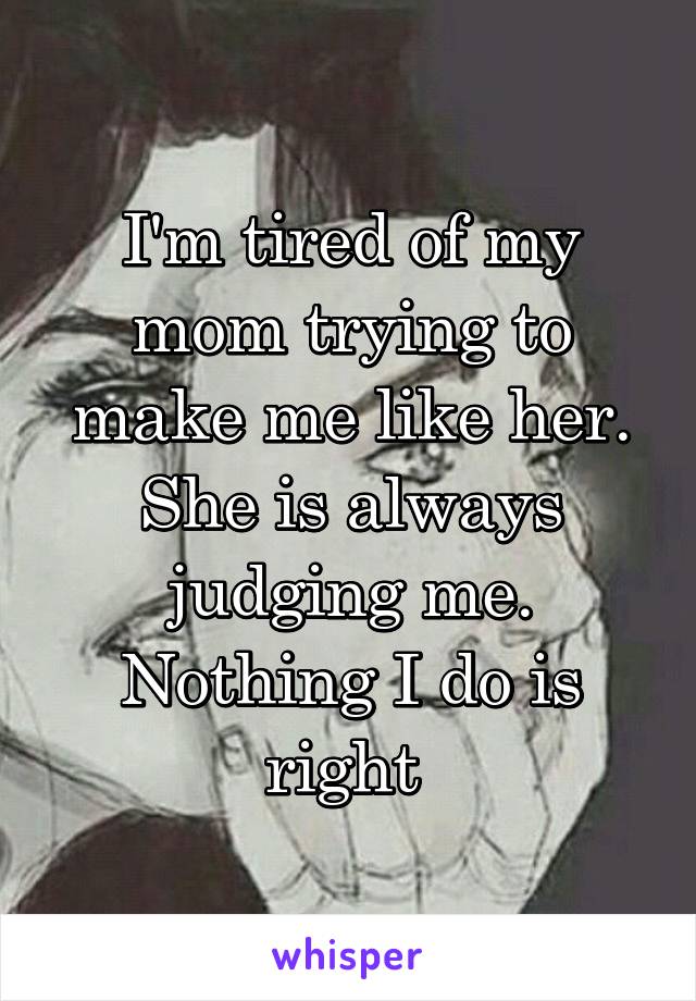 I'm tired of my mom trying to make me like her. She is always judging me. Nothing I do is right 