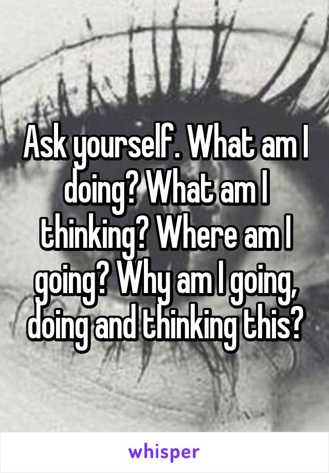 Ask yourself. What am I doing? What am I thinking? Where am I going? Why am I going, doing and thinking this?